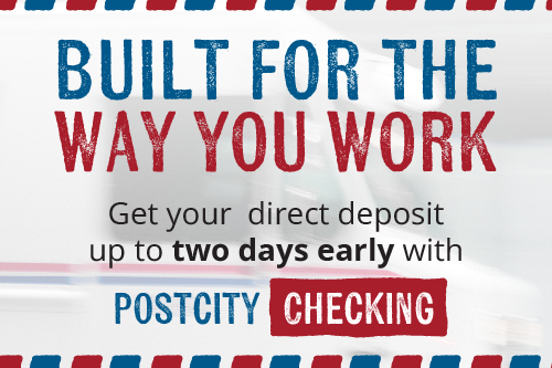 BUILT FOR THE WAY YOU WORK. Get your direct deposit up to two days early with POSTCITY CHECKING.